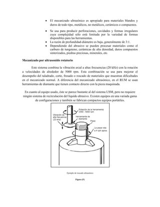  El mecanizado ultrasónico es apropiado para materiales blandos y
duros de todo tipo, metálicos, no metálicos, cerámicos o compuestos.
 Se usa para producir perforaciones, cavidades y formas irregulares
cuya complejidad sólo está limitada por la variedad de formas
disponibles para las herramientas.
 La razón de profundidad-diámetro es baja, generalmente de 3:1.
 Dependiendo del abrasivo se pueden procesar materiales como el
carburo de tungsteno, cerámicas de alta densidad, duros compuestos
sinterizados, piedras preciosas, minerales, etc.
Mecanizado por ultrasonido rotatorio
Este sistema combina la vibración axial a altas frecuencias (20 kHz) con la rotación
a velocidades de alrededor de 5000 rpm. Esta combinación se usa para mejorar el
desempeño del taladrado, corte, fresado o roscado de materiales que muestran dificultades
en el mecanizado normal. A diferencia del mecanizado ultrasónico, en el RUM se usan
herramientas de diamante que tienen contacto directo con la pieza maquinada.
En cuanto al equipo usado, éste se parece bastante al del sistema USM, pero no requiere
ningún sistema de recirculación del líquido abrasivo. Existen equipos en una variada gama
de configuraciones y también se fabrican compactos equipos portátiles.
Ejemplo de roscado ultrasónico
Figura (F)
 
