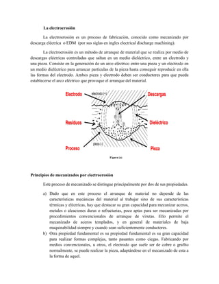 La electroerosión
La electroerosión es un proceso de fabricación, conocido como mecanizado por
descarga eléctrica o EDM (por sus siglas en ingles electrical discharge machining).
La electroerosión es un método de arranque de material que se realiza por medio de
descargas eléctricas controladas que saltan en un medio dieléctrico, entre un electrodo y
una pieza. Consiste en la generación de un arco eléctrico entre una pieza y un electrodo en
un medio dieléctrico para arrancar partículas de la pieza hasta conseguir reproducir en ella
las formas del electrodo. Ambos pieza y electrodo deben ser conductores para que pueda
establecerse el arco eléctrico que provoque el arranque del material.
Figura (a)
Principios de mecanizados por electroerosión
Este proceso de mecanizado se distingue principalmente por dos de sus propiedades.
a) Dado que en este proceso el arranque de material no depende de las
características mecánicas del material al trabajar sino de sus características
térmicas y eléctricas, hay que destacar su gran capacidad para mecanizar aceros,
metales o aleaciones duras o refractarias, poco aptas para ser mecanizadas por
procedimientos convencionales de arranque de virutas. Ello permite el
mecanizado de aceros templados, y en general de materiales de baja
maquinabilidad siempre y cuando sean suficientemente conductores.
b) Otra propiedad fundamental es su propiedad fundamental es su gran capacidad
para realizar formas complejas, tanto pasantes como ciegas. Fabricando por
medios convencionales, u otros, el electrodo que suele ser de cobre o grafito
normalmente, se puede realizar la pieza, adaptándose en el mecanizado de esta a
la forma de aquel.
 