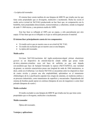 - La óptica del resonador.
El sistema láser consta tambien de una lámpara de 6000 W que irradia una luz que
tiene como propiedades que es divergente, multicolor e incoherente. Dicha luz excita el
medio activo (cristal de Nd:YAG) produciendo un haz láser que, en comparación con la
bombilla, tiene propiedades direccionales, monocromáticas y coherentes, siendo su longitud
de onda l=1.064 micras, y una potencia media de 100W.
Este haz láser es reflejado al 100% por un espejo, y sólo parcialmente por otro
espejo. El haz láser que no es reflejado es el que se utiliza para procesar el material.
El sistema láser principalmente consta de tres componentes:
 Un medio activo que en nuestro caso es un cristal de Nd: YAG.
 Un medio de excitación que en nuestro caso es una lámpara.
 La óptica del resonador.
Medio activo
Un Láser Nd-YAG (acrónimo del inglés neodymium-doped yttrium aluminium
garnet) es un dispositivo de emisión láser de estado sólido que posee óxido
de itrio y aluminio cristalino cuya red hace de anfitrión ya que está dopada
con neodimio que hace de huésped formando la especie (Nd:Y3Al5O12), una variedad
de granate, su emisión característica posee una longitud de onda de 1064 nanómetros, es
decir, emite en el infrarrojo. Los láseres Nd-YAG se encuentran entre los dispositivos láser
de cuatro niveles y poseen una alta empleabilidad, aplicándose en el tratamiento
oftalmológico de la o pacificación capsular tras cirugía de cataratas, en medicina estética o
en procesos industriales, como tratamientos de superficie y mecanizados. Dependiendo del
sistema de bombeo puede operar en continuo (lámparas de arco de tungsteno) o como láser
pulsado (lámparas de xenón )
Medio excitador
El medio excitador es una lámpara de 6000 W que irradia una luz que tiene como
propiedades que es divergente, multicolor e incoherente.
Medio resonador
Óptica del resonador.
Ventajas y aplicaciones
 