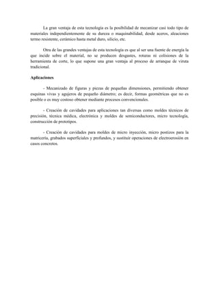 La gran ventaja de esta tecnología es la posibilidad de mecanizar casi todo tipo de
materiales independientemente de su dureza o maquinabilidad, desde aceros, aleaciones
termo resistente, cerámico hasta metal duro, silicio, etc.
Otra de las grandes ventajas de esta tecnología es que al ser una fuente de energía la
que incide sobre el material, no se producen desgastes, roturas ni colisiones de la
herramienta de corte, lo que supone una gran ventaja al proceso de arranque de viruta
tradicional.
Aplicaciones
- Mecanizado de figuras y piezas de pequeñas dimensiones, permitiendo obtener
esquinas vivas y agujeros de pequeño diámetro; es decir, formas geométricas que no es
posible o es muy costoso obtener mediante procesos convencionales.
- Creación de cavidades para aplicaciones tan diversas como moldes técnicos de
precisión, técnica médica, electrónica y moldes de semiconductores, micro tecnología,
construcción de prototipos.
- Creación de cavidades para moldes de micro inyección, micro postizos para la
matricería, grabados superficiales y profundos, y sustituir operaciones de electroerosión en
casos concretos.
 
