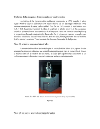 Evolución de las maquinas de mecanizado por electroerosión
Los inicios de la electroerosión podríamos remontarlos a 1770, cuando el sabio
inglés Priestley dejó ya constancia del efecto erosivo de las descargas eléctricas sobre
metales conductores de calor y electricidad. Pero fue en 1943, cuando el matrimonio ruso
B.R. y N.I. Lazarenko tuvieron la idea de explotar el efecto erosivo de las descargas
eléctricas y desarrollar un nuevo método de arranque de viruta sin contacto entre la pieza y
la herramienta, llamado electroerosión. Lazarenko fue el primero en crear un generador, por
medio de un circuito eléctrico muy sencillo. Por ello este primer generador lleva el nombre
de Circuito de Lazarenko. Posteriormente fue llamado Generador de Relajación.
Años 50: primeras máquinas industriales
El mundo industrial no se interesó por la electroerosión hasta 1950, época en que
aparecen las primeras máquinas que son utilizadas únicamente para la extracción de brocas
y machos rotos en el interior de las piezas, es decir para operaciones adicionales a las
realizadas por procedimientos convencionales que tenían poca importancia.
Modelo ONA WSM - 4,5 - Máquina de electroerosión con generador de tipo relajación (1956)
Figura (b)
Años 60: los nuevos generadores transistorizados
 