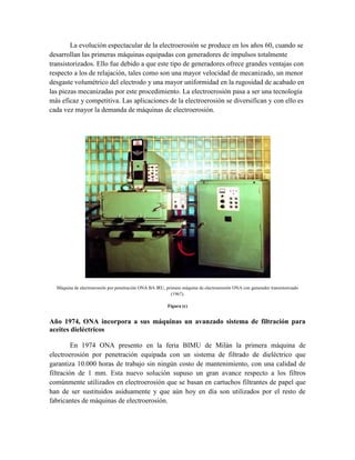 La evolución espectacular de la electroerosión se produce en los años 60, cuando se
desarrollan las primeras máquinas equipadas con generadores de impulsos totalmente
transistorizados. Ello fue debido a que este tipo de generadores ofrece grandes ventajas con
respecto a los de relajación, tales como son una mayor velocidad de mecanizado, un menor
desgaste volumétrico del electrodo y una mayor uniformidad en la rugosidad de acabado en
las piezas mecanizadas por este procedimiento. La electroerosión pasa a ser una tecnología
más eficaz y competitiva. Las aplicaciones de la electroerosión se diversifican y con ello es
cada vez mayor la demanda de máquinas de electroerosión.
Máquina de electroerosión por penetración ONA BA IRU, primera máquina de electroerosión ONA con generador transistorizado
(1967).
Figura (c)
Año 1974, ONA incorpora a sus máquinas un avanzado sistema de filtración para
aceites dieléctricos
En 1974 ONA presento en la feria BIMU de Milán la primera máquina de
electroerosión por penetración equipada con un sistema de filtrado de dieléctrico que
garantiza 10.000 horas de trabajo sin ningún costo de mantenimiento, con una calidad de
filtración de 1 mm. Esta nuevo solución supuso un gran avance respecto a los filtros
comúnmente utilizados en electroerosión que se basan en cartuchos filtrantes de papel que
han de ser sustituidos asiduamente y que aún hoy en día son utilizados por el resto de
fabricantes de máquinas de electroerosión.
 