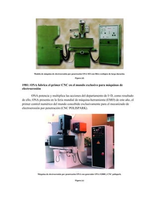 Modelo de máquina de electroerosión por penetración ONA SEI con filtro ecológico de larga duración.
Figura (d)
1981: ONA fabrica el primer CNC en el mundo exclusivo para máquinas de
electroerosión
ONA potencia y multiplica las acciones del departamento de I+D, como resultado
de ello, ONA presenta en la feria mundial de máquina-herramienta (EMO) de este año, el
primer control numérico del mundo concebido exclusivamente para el mecanizado de
electroerosión por penetración (CNC POLISPARK).
Máquina de electroerosión por penetración ONA con generador ONA S2000 y CNC polispark.
Figura (e)
 