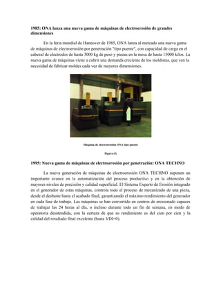 1985: ONA lanza una nueva gama de máquinas de electroerosión de grandes
dimensiones
En la feria mundial de Hannover de 1985, ONA lanza al mercado una nueva gama
de máquinas de electroerosión por penetración "tipo puente", con capacidad de carga en el
cabezal de electrodos de hasta 3000 kg de peso y piezas en la mesa de hasta 15000 kilos. La
nueva gama de máquinas viene a cubrir una demanda creciente de los moldistas, que ven la
necesidad de fabricar moldes cada vez de mayores dimensiones.
Máquina de electroerosión ONA tipo puente
Figura (f)
1995: Nueva gama de máquinas de electroerosión por penetración: ONA TECHNO
La nueva generación de máquinas de electroerosión ONA TECHNO suponen un
importante avance en la automatización del proceso productivo y en la obtención de
mayores niveles de precisión y calidad superficial. El Sistema Experto de Erosión integrado
en el generador de estas máquinas, controla todo el proceso de mecanizado de una pieza,
desde el desbaste hasta el acabado final, garantizando el máximo rendimiento del generador
en cada fase de trabajo. Las máquinas se han convertido en centros de erosionado capaces
de trabajar las 24 horas al día, o incluso durante todo un fin de semana, en modo de
operatoria desatendida, con la certeza de que su rendimiento es del cien por cien y la
calidad del resultado final excelente (hasta VDI=0).
 