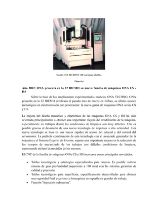 Modelo ONA TECHNO C 400 con tanque abatible.
Figura (g)
Año 2002: ONA presenta en la 22 BIEMH su nueva familia de máquinas ONA CS -
HS
Sobre la base de los ampliamente experimentados modelos ONA TECHNO, ONA
presentó en la 22 BIEMH celebrada el pasado mes de marzo en Bilbao, su último avance
tecnológico en electroerosión por penetración: la nueva gama de máquinas ONA series CS
y HS.
La mejora del diseño mecánico y electrónico de las máquinas ONA CS y HS ha sido
orientada principalmente a obtener una importante mejora del rendimiento de la máquina,
especialmente en trabajos donde las condiciones de limpieza son muy difíciles. Ello es
posible gracias al desarrollo de una nueva tecnología de impulsos a alta velocidad. Esta
nueva tecnología se basa en una mayor rapidez de acción del cabezal y del control del
servomotor. La perfecta combinación de esta tecnología con el avanzado generador de la
máquina y el Sistema Experto de Erosión, supone una importante mejora en la reducción de
los tiempos de mecanizado de los trabajos con difíciles condiciones de limpieza,
aumentando incluso la precisión de los mismos.
El CNC de la familia de máquinas ONA CS y HS incorpora como principales novedades:
 Tablas tecnológicas y estrategias especializadas para ranuras. Es posible realizar
ranuras de gran profundidad (superiores a 100 mm) con las máxima garantías de
calidad y precisión.
 Tablas tecnológicas para superficies, específicamente desarrolladas para obtener
una rugosidad final excelente y homogénea en superficies grandes de trabajo.
 Función "inyección submarina".
 