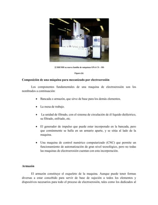 22 BIEMH su nueva familia de máquinas ONA CS – HS
Figura (h)
Composición de una máquina para mecanizado por electroerosión
Los componentes fundamentales de una maquina de electroerosión son los
nombrados a continuación:
 Bancada o armazón, que sirve de base para los demás elementos.
 La mesa de trabajo.
 La unidad de filtrado, con el sistema de circulación de él liquido dieléctrico,
su filtrado, enfriado, etc.
 El generador de impulso que puede estar incorporado en la bancada, pero
que comúnmente se halla en un armario aparte, y se sitúa al lado de la
maquina.
 Una maquina de control numérico computarizado (CNC) que permite un
funcionamiento de automatización de gran nivel tecnológico, pero no todas
las maquinas de electroerosión cuentan con esta incorporación.
Armazón
El armazón constituye el esqueleto de la maquina. Aunque puede tener formas
diversas a estar concebido para servir de base de sujeción a todos los elementos y
dispositivos necesarios para todo el proceso de electroerosión, tales como los dedicados al
 