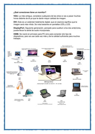 ¿Qué conexiones tiene un monitor? 
VGA. La más antigua, considera cualquiera de las otras si vas a pasar muchas horas delante de él ya que te darán mayor calidad de imagen. 
DVI. Este es un estándar totalmente digital, que en esencia significa que la imagen será más nítida. Se nota bastante en pantallas LED y LCD. 
DisplayPort. Siguiente generación, pensado para sustituir a los dos anteriores, puede llevar la señal de audio incorporada. 
HDMI. No nació en principio para PC sino para conectar otro tipo de dispositivos, pero se usa cada vez más y da la calidad suficiente para muchos trabajos. 
 