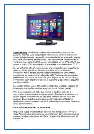 Los parlantes.- parlantes de computadora o parlantes multimedia, son parlantes externos a una computadora. Normalmente tienen un amplificador interno de baja potencia. La conexión de audio estándar es un conector estéreo de 3.5 mm, usualmente de color verde. Unos pocos utilizan un conector RCA. También existen parlantes USB que son alimentados por los 5 V y 500 mA que provee el puerto USB, permitiendo una potencia de aproximadamente 2.5 W. 
Los parlantes "de fábrica" que vienen con una computadora son pequeños, de plástico y tienen una calidad de sonido mediocre. Algunos tienen un ecualizador de dos bandas. El amplificador interno requiere una fuente de energía externa, usualmente un adaptador a CA. Parlantes más sofisticados pueden tener una unidad de subwoofer, para mejorar las frecuencias bajas, y normalmente traen amplificadores para el subwoofer y los parlantes pequeños que lo acompañan. 
Las laptops también vienen con parlantes integrados. El espacio reducido en éstas conlleva a que los parlantes produzcan sonido de baja calidad. 
Para algunos usuarios, un cable que conecte la salida de audio de la computadora a un sistema de sonido es práctico. Normalmente esto produce mucho mejores resultados que los pequeños parlantes de bajo costo. Los parlantes de computadora también pueden servir como amplificadores económicos para un reproductor de MP3, incluso algunos parlantes tienen una salida para auriculares. 
Características generales de un parlante Un parlante puede estar constituido de uno o más transductores (drivers o vías). Para reproducir correctamente un amplio rango de frecuencias; muchos parlantes emplean más de una vía. Cada vía reproduce diferentes rangos de frecuencias.  