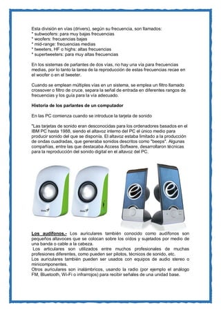 Esta división en vías (drivers), según su frecuencia, son llamados: * subwoofers: para muy bajas frecuencias * woofers: frecuencias bajas * mid-range: frecuencias medias * tweeters, HF o highs: altas frecuencias * supertweeters: para muy altas frecuencias En los sistemas de parlantes de dos vías, no hay una vía para frecuencias medias, por lo tanto la tarea de la reproducción de estas frecuencias recae en el woofer o en el tweeter. Cuando se emplean múltiples vías en un sistema, se emplea un filtro llamado crossover o filtro de cruce, separa la señal de entrada en diferentes rangos de frecuencias y los guía para la vía adecuado. 
Historia de los parlantes de un computador 
En las PC comienza cuando se introduce la tarjeta de sonido "Las tarjetas de sonido eran desconocidas para los ordenadores basados en el IBM PC hasta 1988, siendo el altavoz interno del PC el único medio para producir sonido del que se disponía. El altavoz estaba limitado a la producción de ondas cuadradas, que generaba sonidos descritos como "beeps". Algunas compañías, entre las que destacaba Access Software, desarrollaron técnicas para la reproducción del sonido digital en el altavoz del PC. 
Los audífonos.- Los auriculares también conocido como audífonos son pequeños altavoces que se colocan sobre los oídos y sujetados por medio de una banda o cable a la cabeza. 
Los articulares son utilizados entre muchos profesionales de muchas profesiones diferentes, como pueden ser pilotos, técnicos de sonido, etc. 
Los auriculares también pueden ser usados con equipos de audio stereo o minicomponentes. 
Otros auriculares son inalámbricos, usando la radio (por ejemplo el análogo FM, Bluetooth, Wi-Fi o infrarrojos) para recibir señales de una unidad base. 
 