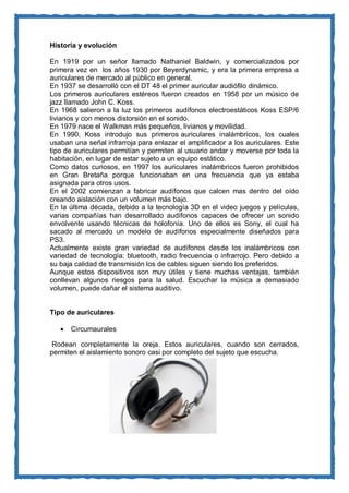 Historia y evolución 
En 1919 por un señor llamado Nathaniel Baldwin, y comercializados por primera vez en los años 1930 por Beyerdynamic, y era la primera empresa a auriculares de mercado al público en general. 
En 1937 se desarrolló con el DT 48 el primer auricular audiófilo dinámico. 
Los primeros auriculares estéreos fueron creados en 1958 por un músico de jazz llamado John C. Koss. 
En 1968 salieron a la luz los primeros audífonos electroestáticos Koss ESP/6 livianos y con menos distorsión en el sonido. 
En 1979 nace el Walkman más pequeños, livianos y movilidad. 
En 1990, Koss introdujo sus primeros auriculares inalámbricos, los cuales usaban una señal infrarroja para enlazar el amplificador a los auriculares. Este tipo de auriculares permitían y permiten al usuario andar y moverse por toda la habitación, en lugar de estar sujeto a un equipo estático. 
Como datos curiosos, en 1997 los auriculares inalámbricos fueron prohibidos en Gran Bretaña porque funcionaban en una frecuencia que ya estaba asignada para otros usos. 
En el 2002 comienzan a fabricar audífonos que calcen mas dentro del oído creando aislación con un volumen más bajo. En la última década, debido a la tecnología 3D en el video juegos y películas, varias compañías han desarrollado audífonos capaces de ofrecer un sonido envolvente usando técnicas de holofonía. Uno de ellos es Sony, el cual ha sacado al mercado un modelo de audífonos especialmente diseñados para PS3. Actualmente existe gran variedad de audífonos desde los inalámbricos con variedad de tecnología: bluetooth, radio frecuencia o infrarrojo. Pero debido a su baja calidad de transmisión los de cables siguen siendo los preferidos. 
Aunque estos dispositivos son muy útiles y tiene muchas ventajas, también conllevan algunos riesgos para la salud. Escuchar la música a demasiado volumen, puede dañar el sistema auditivo. 
Tipo de auriculares 
 Circumaurales Rodean completamente la oreja. Estos auriculares, cuando son cerrados, permiten el aislamiento sonoro casi por completo del sujeto que escucha. 
 