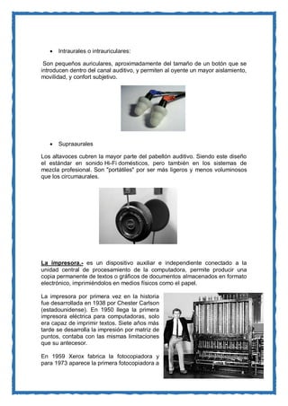  Intraurales o intrauriculares: Son pequeños auriculares, aproximadamente del tamaño de un botón que se introducen dentro del canal auditivo, y permiten al oyente un mayor aislamiento, movilidad, y confort subjetivo. 
 Supraaurales Los altavoces cubren la mayor parte del pabellón auditivo. Siendo este diseño el estándar en sonido Hi-Fi domésticos, pero también en los sistemas de mezcla profesional. Son "portátiles" por ser más ligeros y menos voluminosos que los circumaurales. 
La impresora.- es un dispositivo auxiliar e independiente conectado a la unidad central de procesamiento de la computadora, permite producir una copia permanente de textos o gráficos de documentos almacenados en formato electrónico, imprimiéndolos en medios físicos como el papel. 
La impresora por primera vez en la historia fue desarrollada en 1938 por Chester Carlson (estadounidense). En 1950 llega la primera impresora eléctrica para computadoras, solo era capaz de imprimir textos. Siete años más tarde se desarrolla la impresión por matriz de puntos, contaba con las mismas limitaciones que su antecesor. 
En 1959 Xerox fabrica la fotocopiadora y para 1973 aparece la primera fotocopiadora a  