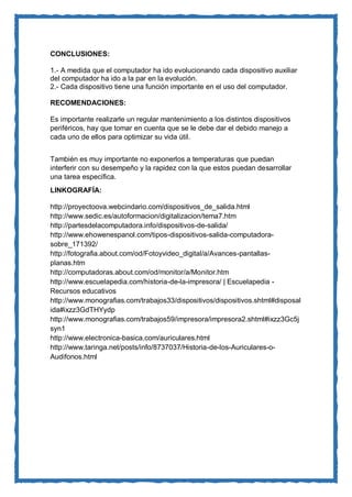CONCLUSIONES: 
1.- A medida que el computador ha ido evolucionando cada dispositivo auxiliar del computador ha ido a la par en la evolución. 
2.- Cada dispositivo tiene una función importante en el uso del computador. 
RECOMENDACIONES: 
Es importante realizarle un regular mantenimiento a los distintos dispositivos periféricos, hay que tomar en cuenta que se le debe dar el debido manejo a cada uno de ellos para optimizar su vida útil. 
También es muy importante no exponerlos a temperaturas que puedan interferir con su desempeño y la rapidez con la que estos puedan desarrollar una tarea específica. 
LINKOGRAFÍA: 
http://proyectoova.webcindario.com/dispositivos_de_salida.html 
http://www.sedic.es/autoformacion/digitalizacion/tema7.htm 
http://partesdelacomputadora.info/dispositivos-de-salida/ 
http://www.ehowenespanol.com/tipos-dispositivos-salida-computadora- sobre_171392/ 
http://fotografia.about.com/od/Fotoyvideo_digital/a/Avances-pantallas- planas.htm 
http://computadoras.about.com/od/monitor/a/Monitor.htm 
http://www.escuelapedia.com/historia-de-la-impresora/ | Escuelapedia - Recursos educativos 
http://www.monografias.com/trabajos33/dispositivos/dispositivos.shtml#disposalida#ixzz3GdTHYydp 
http://www.monografias.com/trabajos59/impresora/impresora2.shtml#ixzz3Gc5jsyn1 
http://www.electronica-basica.com/auriculares.html 
http://www.taringa.net/posts/info/8737037/Historia-de-los-Auriculares-o- Audifonos.html 
