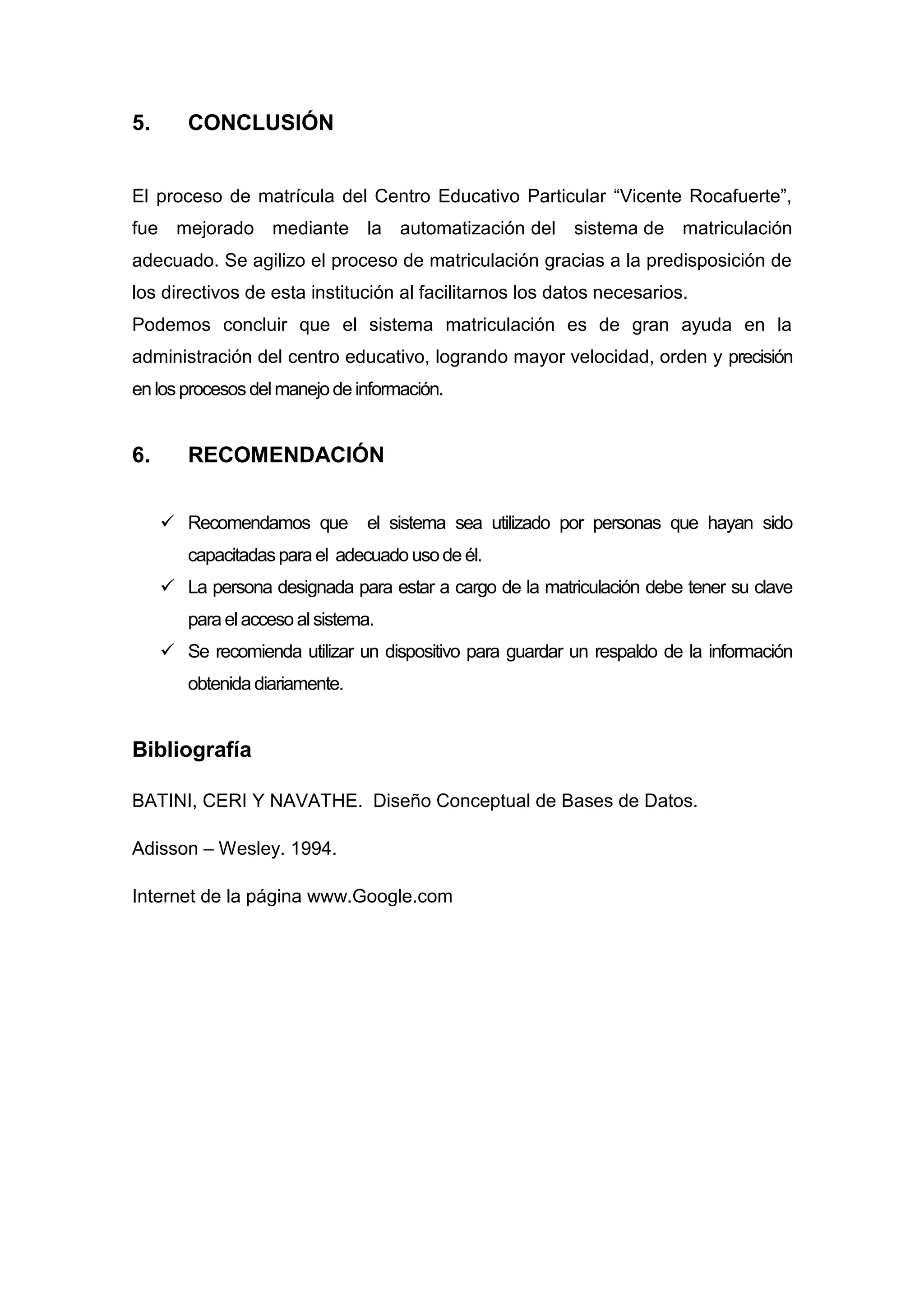 5.      CONCLUSIÓN


El proceso de matrícula del Centro Educativo Particular “Vicente Rocafuerte”,
fue mejorado mediante la automatización del sistema de matriculación
adecuado. Se agilizo el proceso de matriculación gracias a la predisposición de
los directivos de esta institución al facilitarnos los datos necesarios.
Podemos concluir que el sistema matriculación es de gran ayuda en la
administración del centro educativo, logrando mayor velocidad, orden y precisión
en los procesos del manejo de información.


6.      RECOMENDACIÓN


      Recomendamos que         el sistema sea utilizado por personas que hayan sido
        capacitadas para el adecuado uso de él.
      La persona designada para estar a cargo de la matriculación debe tener su clave
        para el acceso al sistema.
      Se recomienda utilizar un dispositivo para guardar un respaldo de la información
        obtenida diariamente.


Bibliografía

BATINI, CERI Y NAVATHE. Diseño Conceptual de Bases de Datos.

Adisson – Wesley. 1994.

Internet de la página www.Google.com
 