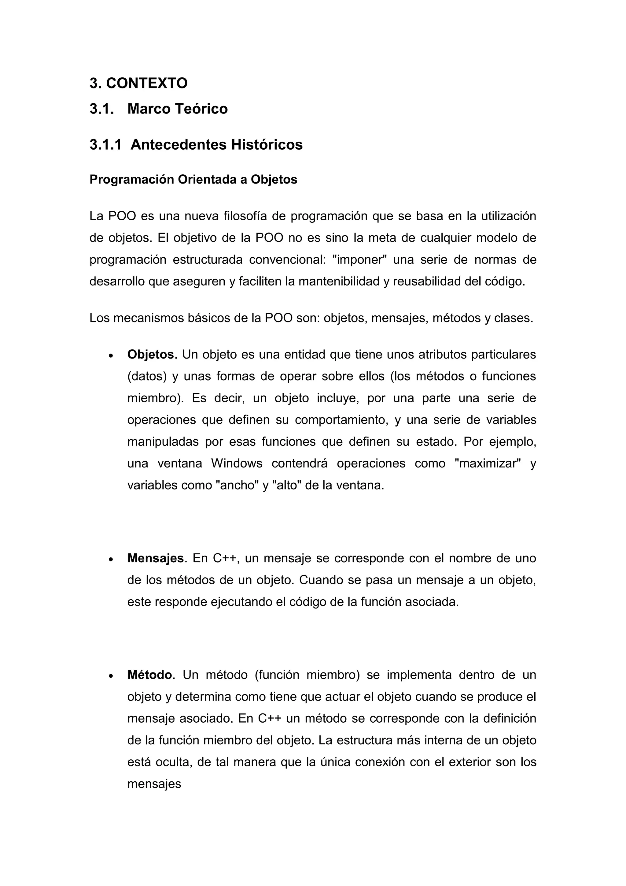 3. CONTEXTO
3.1. Marco Teórico

3.1.1 Antecedentes Históricos

Programación Orientada a Objetos

La POO es una nueva filosofía de programación que se basa en la utilización
de objetos. El objetivo de la POO no es sino la meta de cualquier modelo de
programación estructurada convencional: "imponer" una serie de normas de
desarrollo que aseguren y faciliten la mantenibilidad y reusabilidad del código.

Los mecanismos básicos de la POO son: objetos, mensajes, métodos y clases.

      Objetos. Un objeto es una entidad que tiene unos atributos particulares
      (datos) y unas formas de operar sobre ellos (los métodos o funciones
      miembro). Es decir, un objeto incluye, por una parte una serie de
      operaciones que definen su comportamiento, y una serie de variables
      manipuladas por esas funciones que definen su estado. Por ejemplo,
      una ventana Windows contendrá operaciones como "maximizar" y
      variables como "ancho" y "alto" de la ventana.




      Mensajes. En C++, un mensaje se corresponde con el nombre de uno
      de los métodos de un objeto. Cuando se pasa un mensaje a un objeto,
      este responde ejecutando el código de la función asociada.




      Método. Un método (función miembro) se implementa dentro de un
      objeto y determina como tiene que actuar el objeto cuando se produce el
      mensaje asociado. En C++ un método se corresponde con la definición
      de la función miembro del objeto. La estructura más interna de un objeto
      está oculta, de tal manera que la única conexión con el exterior son los
      mensajes
 