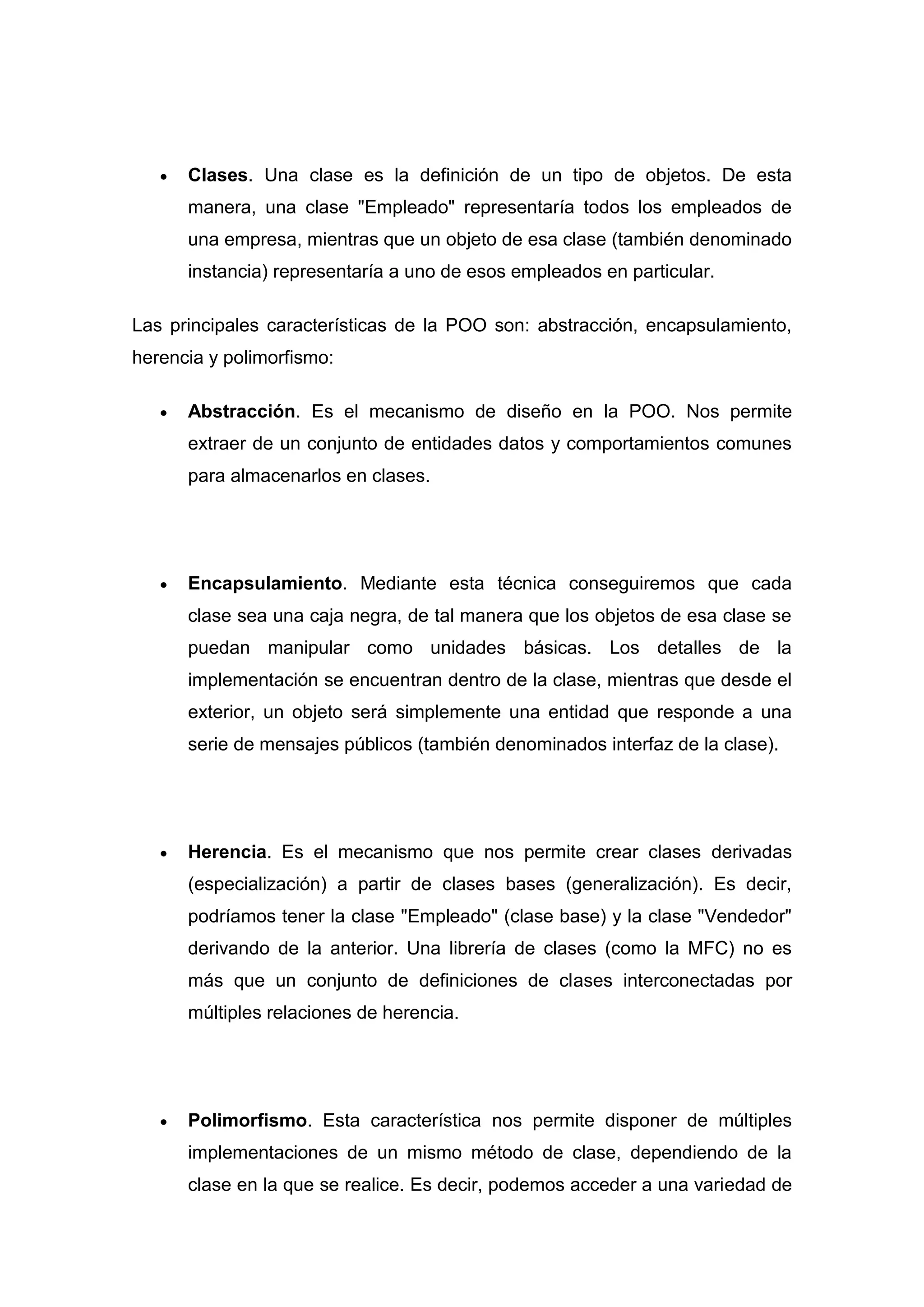 Clases. Una clase es la definición de un tipo de objetos. De esta
      manera, una clase "Empleado" representaría todos los empleados de
      una empresa, mientras que un objeto de esa clase (también denominado
      instancia) representaría a uno de esos empleados en particular.

Las principales características de la POO son: abstracción, encapsulamiento,
herencia y polimorfismo:

      Abstracción. Es el mecanismo de diseño en la POO. Nos permite
      extraer de un conjunto de entidades datos y comportamientos comunes
      para almacenarlos en clases.




      Encapsulamiento. Mediante esta técnica conseguiremos que cada
      clase sea una caja negra, de tal manera que los objetos de esa clase se
      puedan manipular como unidades básicas. Los detalles de la
      implementación se encuentran dentro de la clase, mientras que desde el
      exterior, un objeto será simplemente una entidad que responde a una
      serie de mensajes públicos (también denominados interfaz de la clase).




      Herencia. Es el mecanismo que nos permite crear clases derivadas
      (especialización) a partir de clases bases (generalización). Es decir,
      podríamos tener la clase "Empleado" (clase base) y la clase "Vendedor"
      derivando de la anterior. Una librería de clases (como la MFC) no es
      más que un conjunto de definiciones de clases interconectadas por
      múltiples relaciones de herencia.




      Polimorfismo. Esta característica nos permite disponer de múltiples
      implementaciones de un mismo método de clase, dependiendo de la
      clase en la que se realice. Es decir, podemos acceder a una variedad de
 