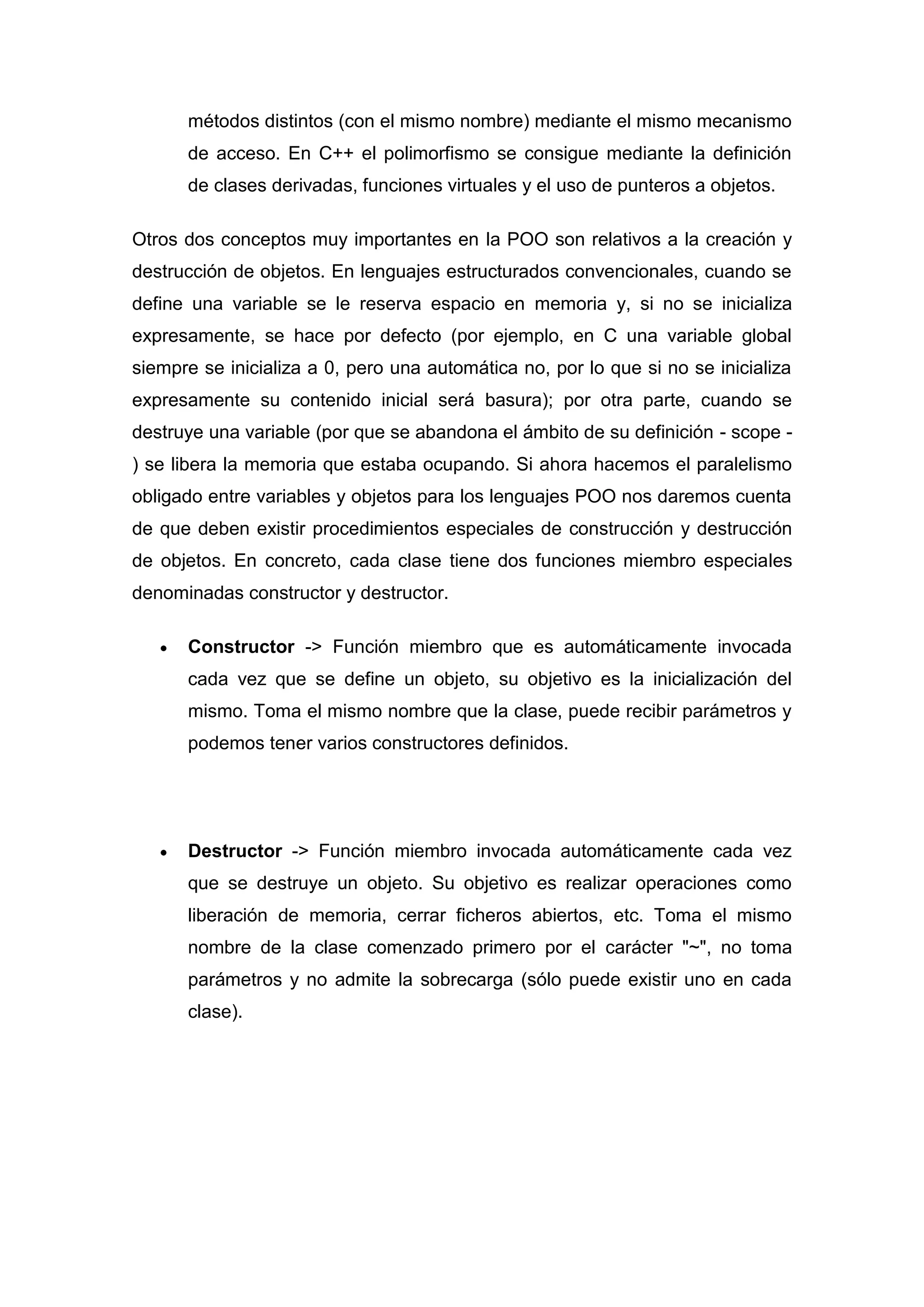 métodos distintos (con el mismo nombre) mediante el mismo mecanismo
      de acceso. En C++ el polimorfismo se consigue mediante la definición
      de clases derivadas, funciones virtuales y el uso de punteros a objetos.

Otros dos conceptos muy importantes en la POO son relativos a la creación y
destrucción de objetos. En lenguajes estructurados convencionales, cuando se
define una variable se le reserva espacio en memoria y, si no se inicializa
expresamente, se hace por defecto (por ejemplo, en C una variable global
siempre se inicializa a 0, pero una automática no, por lo que si no se inicializa
expresamente su contenido inicial será basura); por otra parte, cuando se
destruye una variable (por que se abandona el ámbito de su definición - scope -
) se libera la memoria que estaba ocupando. Si ahora hacemos el paralelismo
obligado entre variables y objetos para los lenguajes POO nos daremos cuenta
de que deben existir procedimientos especiales de construcción y destrucción
de objetos. En concreto, cada clase tiene dos funciones miembro especiales
denominadas constructor y destructor.

      Constructor -> Función miembro que es automáticamente invocada
      cada vez que se define un objeto, su objetivo es la inicialización del
      mismo. Toma el mismo nombre que la clase, puede recibir parámetros y
      podemos tener varios constructores definidos.




      Destructor -> Función miembro invocada automáticamente cada vez
      que se destruye un objeto. Su objetivo es realizar operaciones como
      liberación de memoria, cerrar ficheros abiertos, etc. Toma el mismo
      nombre de la clase comenzado primero por el carácter "~", no toma
      parámetros y no admite la sobrecarga (sólo puede existir uno en cada
      clase).
 