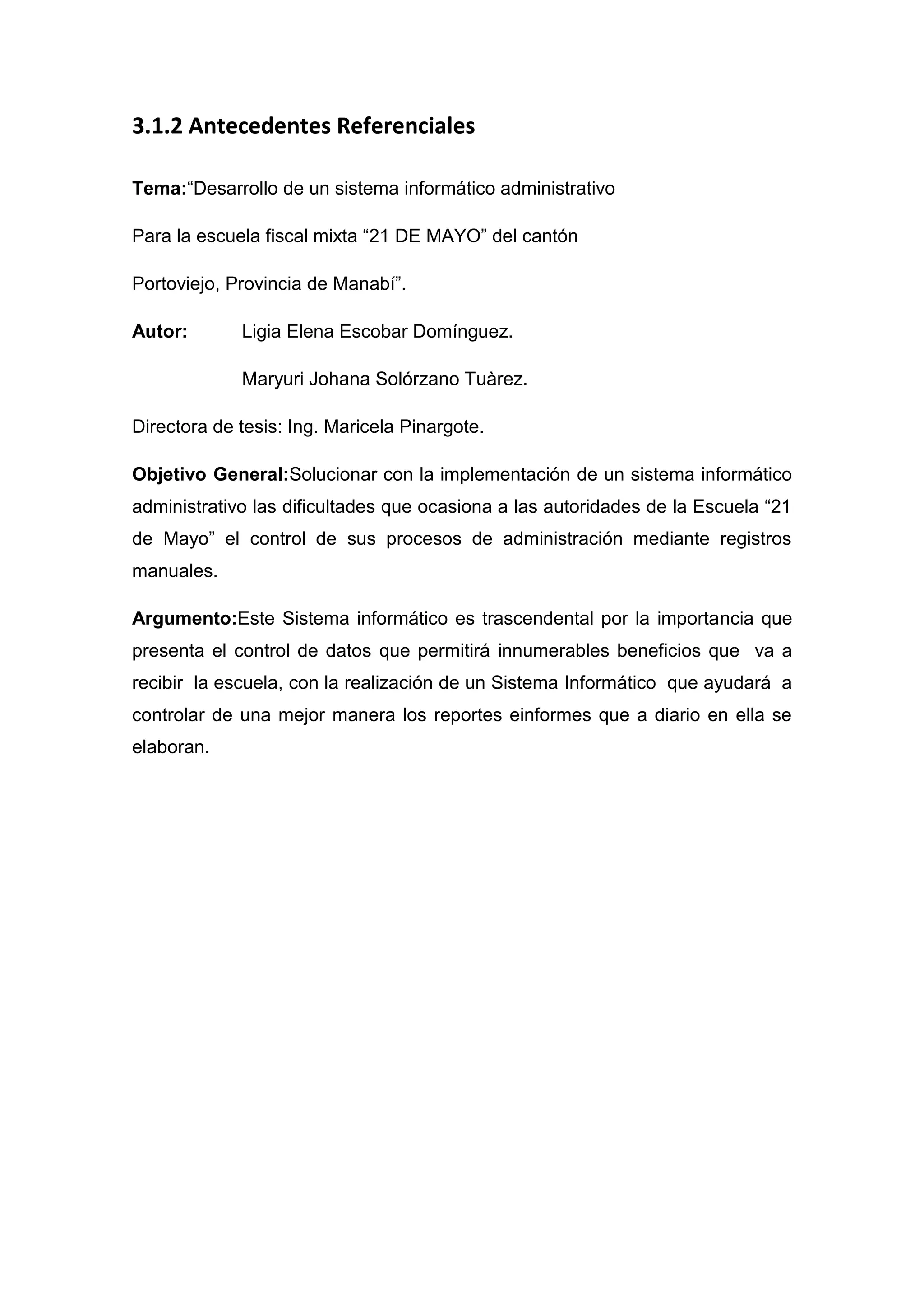 3.1.2 Antecedentes Referenciales

Tema:“Desarrollo de un sistema informático administrativo

Para la escuela fiscal mixta “21 DE MAYO” del cantón

Portoviejo, Provincia de Manabí”.

Autor:       Ligia Elena Escobar Domínguez.

             Maryuri Johana Solórzano Tuàrez.

Directora de tesis: Ing. Maricela Pinargote.

Objetivo General:Solucionar con la implementación de un sistema informático
administrativo las dificultades que ocasiona a las autoridades de la Escuela “21
de Mayo” el control de sus procesos de administración mediante registros
manuales.

Argumento:Este Sistema informático es trascendental por la importancia que
presenta el control de datos que permitirá innumerables beneficios que va a
recibir la escuela, con la realización de un Sistema Informático que ayudará a
controlar de una mejor manera los reportes einformes que a diario en ella se
elaboran.
 
