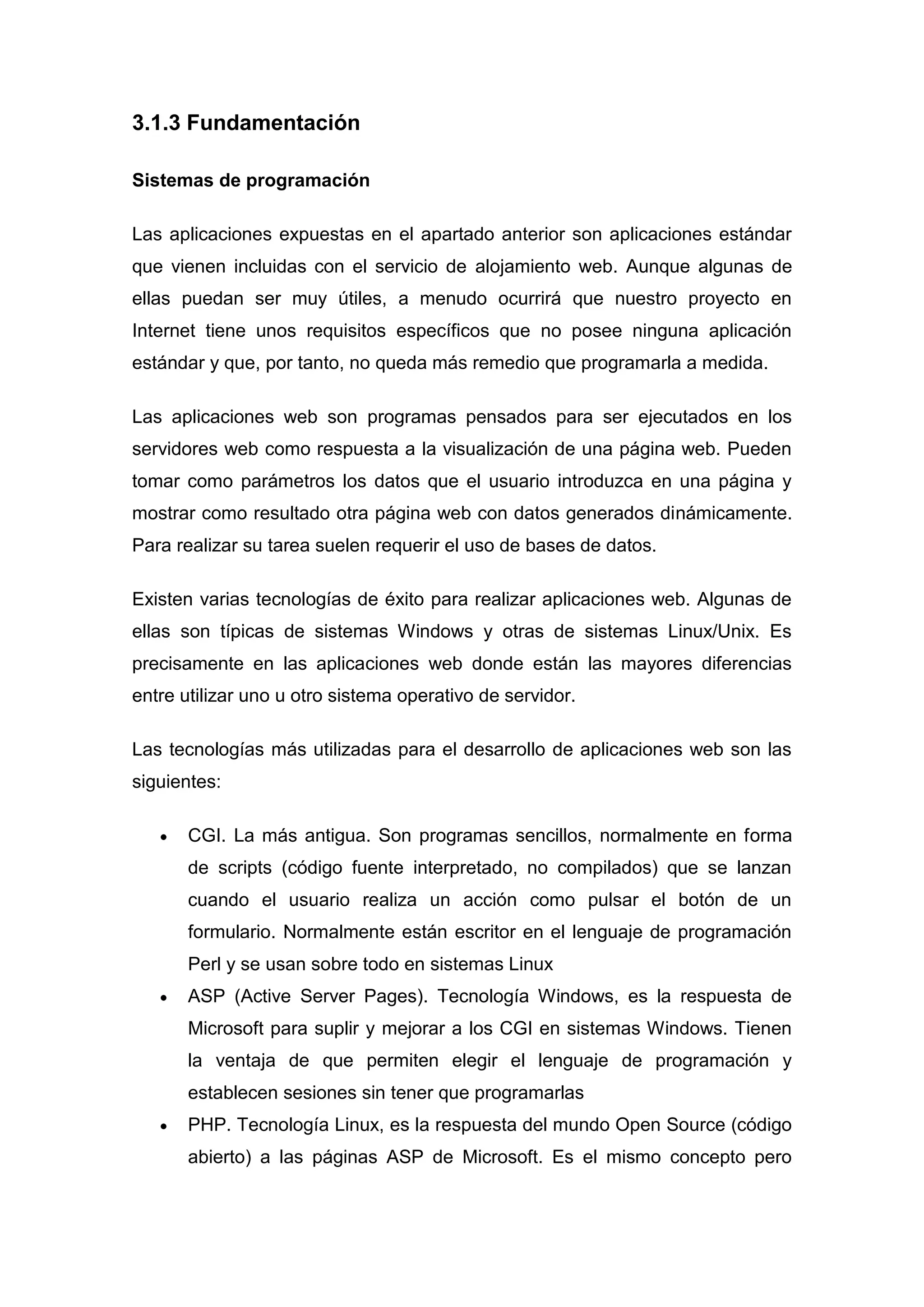 3.1.3 Fundamentación

Sistemas de programación

Las aplicaciones expuestas en el apartado anterior son aplicaciones estándar
que vienen incluidas con el servicio de alojamiento web. Aunque algunas de
ellas puedan ser muy útiles, a menudo ocurrirá que nuestro proyecto en
Internet tiene unos requisitos específicos que no posee ninguna aplicación
estándar y que, por tanto, no queda más remedio que programarla a medida.

Las aplicaciones web son programas pensados para ser ejecutados en los
servidores web como respuesta a la visualización de una página web. Pueden
tomar como parámetros los datos que el usuario introduzca en una página y
mostrar como resultado otra página web con datos generados dinámicamente.
Para realizar su tarea suelen requerir el uso de bases de datos.

Existen varias tecnologías de éxito para realizar aplicaciones web. Algunas de
ellas son típicas de sistemas Windows y otras de sistemas Linux/Unix. Es
precisamente en las aplicaciones web donde están las mayores diferencias
entre utilizar uno u otro sistema operativo de servidor.

Las tecnologías más utilizadas para el desarrollo de aplicaciones web son las
siguientes:

       CGI. La más antigua. Son programas sencillos, normalmente en forma
       de scripts (código fuente interpretado, no compilados) que se lanzan
       cuando el usuario realiza un acción como pulsar el botón de un
       formulario. Normalmente están escritor en el lenguaje de programación
       Perl y se usan sobre todo en sistemas Linux
       ASP (Active Server Pages). Tecnología Windows, es la respuesta de
       Microsoft para suplir y mejorar a los CGI en sistemas Windows. Tienen
       la ventaja de que permiten elegir el lenguaje de programación y
       establecen sesiones sin tener que programarlas
       PHP. Tecnología Linux, es la respuesta del mundo Open Source (código
       abierto) a las páginas ASP de Microsoft. Es el mismo concepto pero
 
