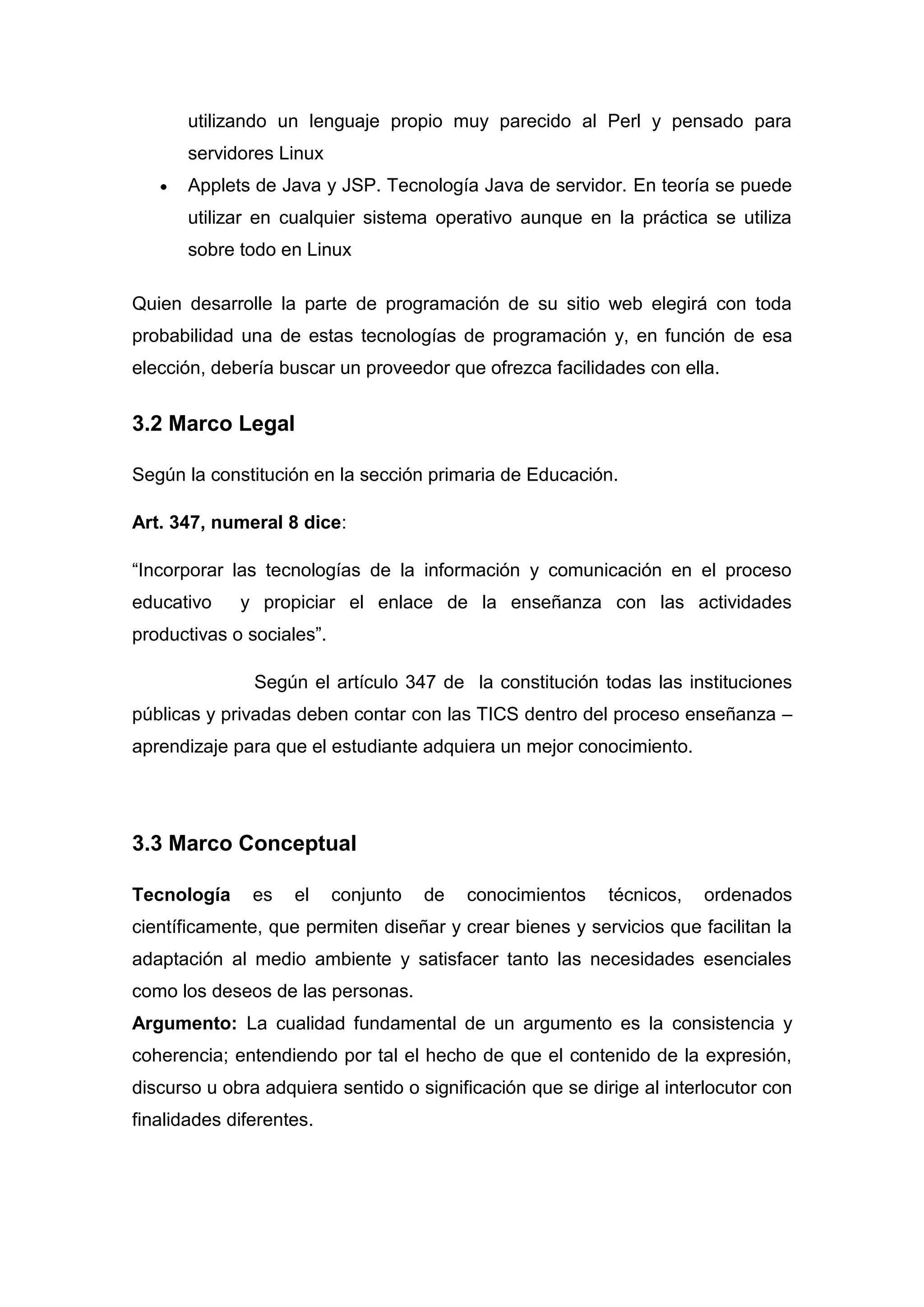 utilizando un lenguaje propio muy parecido al Perl y pensado para
       servidores Linux
       Applets de Java y JSP. Tecnología Java de servidor. En teoría se puede
       utilizar en cualquier sistema operativo aunque en la práctica se utiliza
       sobre todo en Linux

Quien desarrolle la parte de programación de su sitio web elegirá con toda
probabilidad una de estas tecnologías de programación y, en función de esa
elección, debería buscar un proveedor que ofrezca facilidades con ella.


3.2 Marco Legal

Según la constitución en la sección primaria de Educación.

Art. 347, numeral 8 dice:

“Incorporar las tecnologías de la información y comunicación en el proceso
educativo    y propiciar el enlace de la enseñanza con las actividades
productivas o sociales”.

               Según el artículo 347 de la constitución todas las instituciones
públicas y privadas deben contar con las TICS dentro del proceso enseñanza –
aprendizaje para que el estudiante adquiera un mejor conocimiento.




3.3 Marco Conceptual

Tecnología     es   el     conjunto   de   conocimientos   técnicos,   ordenados
científicamente, que permiten diseñar y crear bienes y servicios que facilitan la
adaptación al medio ambiente y satisfacer tanto las necesidades esenciales
como los deseos de las personas.
Argumento: La cualidad fundamental de un argumento es la consistencia y
coherencia; entendiendo por tal el hecho de que el contenido de la expresión,
discurso u obra adquiera sentido o significación que se dirige al interlocutor con
finalidades diferentes.
 
