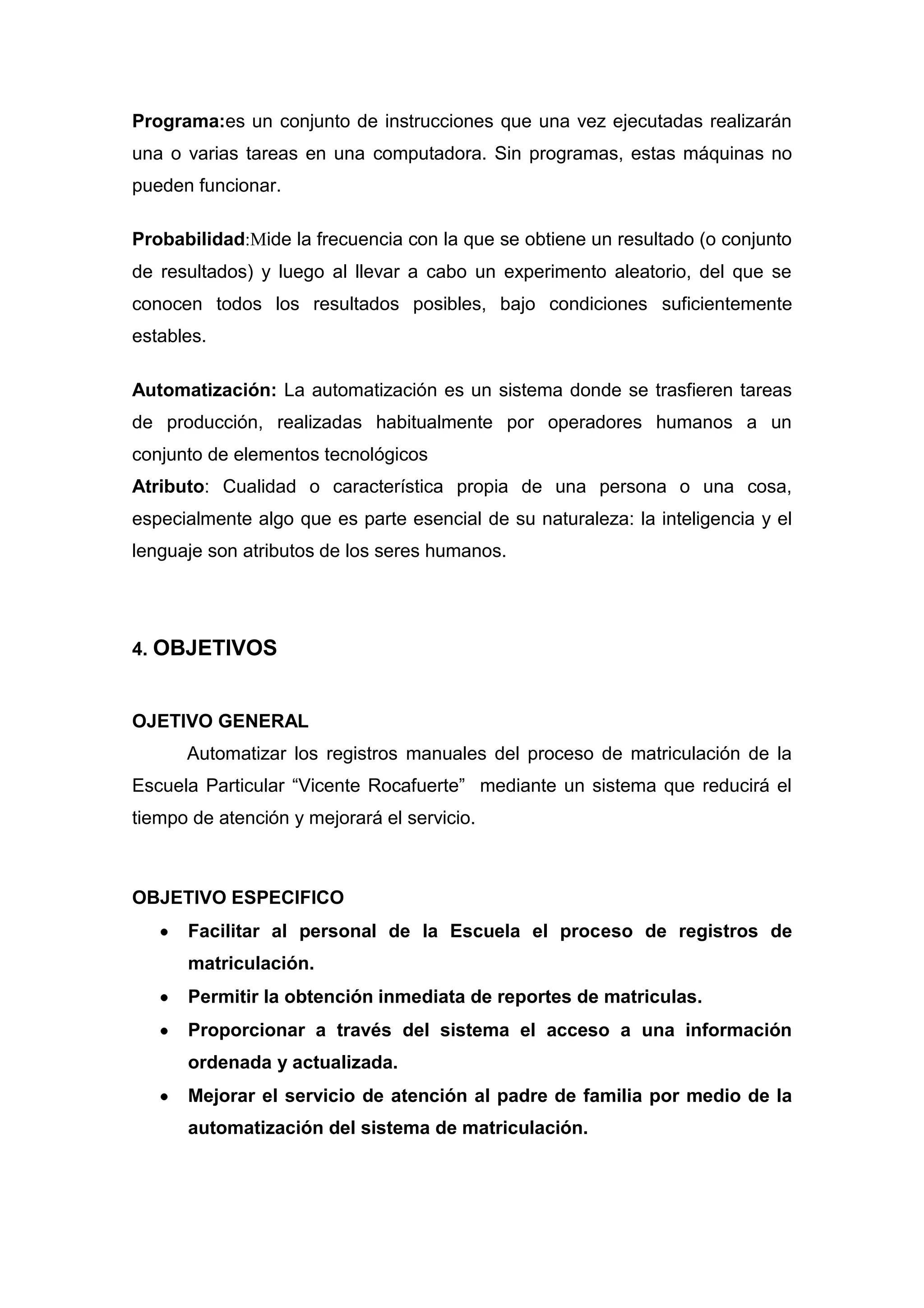 Programa:es un conjunto de instrucciones que una vez ejecutadas realizarán
una o varias tareas en una computadora. Sin programas, estas máquinas no
pueden funcionar.

Probabilidad:Mide la frecuencia con la que se obtiene un resultado (o conjunto
de resultados) y luego al llevar a cabo un experimento aleatorio, del que se
conocen todos los resultados posibles, bajo condiciones suficientemente
estables.

Automatización: La automatización es un sistema donde se trasfieren tareas
de producción, realizadas habitualmente por operadores humanos a un
conjunto de elementos tecnológicos
Atributo: Cualidad o característica propia de una persona o una cosa,
especialmente algo que es parte esencial de su naturaleza: la inteligencia y el
lenguaje son atributos de los seres humanos.




4. OBJETIVOS


OJETIVO GENERAL
      Automatizar los registros manuales del proceso de matriculación de la
Escuela Particular “Vicente Rocafuerte” mediante un sistema que reducirá el
tiempo de atención y mejorará el servicio.



OBJETIVO ESPECIFICO
      Facilitar al personal de la Escuela el proceso de registros de
      matriculación.
      Permitir la obtención inmediata de reportes de matriculas.
      Proporcionar a través del sistema el acceso a una información
      ordenada y actualizada.
      Mejorar el servicio de atención al padre de familia por medio de la
      automatización del sistema de matriculación.
 