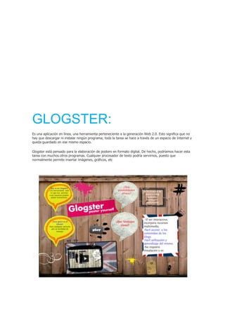 GLOGSTER:
Es una aplicación en línea, una herramienta perteneciente a la generación Web 2.0. Esto significa que no
hay que descargar ni instalar ningún programa; toda la tarea se hace a través de un espacio de Internet y
queda guardado en ese mismo espacio.
Glogster está pensado para la elaboración de posters en formato digital. De hecho, podríamos hacer esta
tarea con muchos otros programas. Cualquier procesador de texto podría servirnos, puesto que
normalmente permite insertar imágenes, gráficos, etc
 