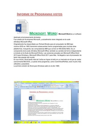 INFORME DE PROGRAMAS VISTOS

MICROSOFT WORD: Microsoft Word es un software
destinado al procesamiento de textos.
Fue creado por la empresa Microsoft, y actualmente viene integrado en la suite
ofimática Microsoft Office.
Originalmente fue desarrollado por Richard Brodie para el computador de IBM bajo
sistema DOS en 1983.Versiones subsecuentes fueron programadas para muchas otras
plataformas, incluyendo, las computadoras IBM que corrían en MS-DOS(1983). Es un
componente de la suite ofimática Microsoft Office; también es vendido de forma independiente
e incluido en la Suite de Microsoft Works. Las versiones actuales son Microsoft Office Word
2013 para Windows y Microsoft Office Word 2011 para Mac. Ha llegado a ser el procesador de
texto más popular del mundo.
En sus inicios, Word tardó más de 5 años en lograr el éxito en un mercado en el que se usaba
comúnmente MS-DOS, y cuando otros programas, como Corel WordPerfect, eran mucho más
utilizados y populares.
La primera versión de Word para Windows salió en el año 1989.

 