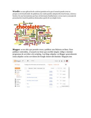 Wordle: es una aplicación de carácter gratuito en la que el usuario puede crear su 
propia word clouds (nube de palabras), las cuales pueden adoptar diversas formas, colores y 
fuentes. Es una herramienta que hace al internauta familiarizarse con un nuevo concepto de 
presentación visual de palabras destacadas a partir de un simple texto. 
Blogger: es un sitio que permite crear y publicar una bitácora en línea. Para 
publicar contenidos, el usuario no tiene que escribir ningún código o instalar 
programas de servidor o de scripting. Los blogs alojados en Blogger generalmente 
están alojados en los servidores de Google dentro del dominio blogspot.com 
 