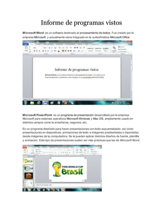 Informe de programas vistos 
Microsoft Word: es un software destinado al procesamiento de textos. Fue creado por la 
empresa Microsoft, y actualmente viene integrado en la suiteofimática Microsoft Office 
Microsoft PowerPoint: es un programa de presentación desarrollado por la empresa 
Microsoft para sistemas operativos Microsoft Windows y Mac OS, ampliamente usado en 
distintos campos como la enseñanza, negocios, etc. 
Es un programa diseñado para hacer presentaciones con texto esquematizado, así como 
presentaciones en diapositivas, animaciones de texto e imágenes prediseñadas o importadas 
desde imágenes de la computadora. Se le pueden aplicar distintos diseños de fuente, plantilla 
y animación. Este tipo de presentaciones suelen ser más prácticas que las de Microsoft Word. 
 