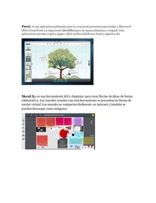 Prezi: es una aplicación multimedia para la creación de presentaciones similar a Microsoft 
Office PowerPoint o a Impress de LibreOffice pero de manera dinámica y original. Esta 
aplicación te permite copiar y pegar o abrir archivos del Power Point y seguirlos ahí. 
Mural.ly: es una herramienta útil y dinámica para crear lluvias de ideas de forma 
colaborativa. Los murales creados con esta herramienta se presentan en forma de 
corcho virtual. Los murales se comparten fácilmente en internet y también se 
pueden descargar como imágenes. 
 