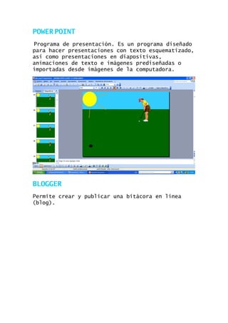 POWER POINT
Programa de presentación. Es un programa diseñado
para hacer presentaciones con texto esquematizado,
asi como presentaciones en diapositivas,
animaciones de texto e imágenes prediseñadas o
importadas desde imágenes de la computadora.

BLOGGER
Permite crear y publicar una bitácora en línea
(blog).

 
