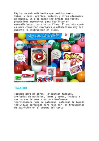 Página de web multimedia que combina texto,
fotos, videos, gráfica, enlaces y otros elementos
de medios. Un glog puede ser creado con varios
propósitos expresivos para facilitar el
entendimiento o para otros fines. El uso más común
es para comunicar emociones o alfabetismo digital
durante la instrucción en clase.

TAGXEDO
Tagxedo gira palabras - discursos famosos,
artículos de noticias, lemas y temas, incluso a
sus cartas de amor - en un visualmente
impresionante nube de palabras, palabras de tamaño
individual apropiada para resaltar las frecuencias
de aparición en el cuerpo del texto.

 