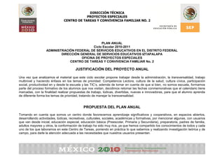 DIRECCIÓN TÉCNICA
                                           PROYECTOS ESPECIALES
                               CENTRO DE TAREAS Y CONVIVENCIA FAMILIAR NO. 2




                                                  PLAN ANUAL
                                             Ciclo Escolar 2010-2011
                   ADMINISTRACIÓN FEDERAL DE SERVICIOS EDUCATIVOS EN EL DISTRITO FEDERAL
                           DIRECCIÓN GENERAL DE SERVICIOS EDUCATIVOS IZTAPALAPA
                                      OFICINA DE PROYECTOS ESPECIALES
                               CENTRO DE TAREAS Y CONVIVENCIA FAMILIAR No. 2

                                       JUSTIFICACIÓN DEL PROYECTO ANUAL

Una vez que analizamos el material que este ciclo escolar propone trabajar desde la administración, la transversalidad, trabajo
multinivel y haciendo énfasis en los temas de prioridad: Competencia Lectora, cultura de la salud, cultura cívica, participación
social, productividad en y desde la escuela y las TIC’s, además de tomar en cuenta de que si bien, no somos escuela, formamos
parte del proceso formativo de los alumnos que nos visitan, decidimos retomar las fechas conmemorativas que el calendario tiene
marcadas, con la finalidad realizar propuestas de trabajo, lúdicas, divertidas, nuevas e innovadoras, para que el alumno aprenda
de diferente forma los temas de prioridad, tratando de manejar la transversalidad.


                                             PROPUESTA DEL PLAN ANUAL
Tomando en cuenta que somos un centro donde favorecemos aprendizaje significativos y cooperativos, en espacios abiertos,
desarrollando actividades, lúdicas, recreativas, culturales, sociales, académicas y formativas, por mencionar algunas, con usuarios
que van desde inicial, educación especial, educación básica (Preescolar, Primaria y Secundaria), preparatoria, padres de familia,
adultos mayores y otros, la conformación de trabajo ha sido muy rica, ya que hemos compartido los conocimientos de todos y cada
uno de los que laboramos en este Centro de Tareas, poniendo en práctica lo que sabemos y realizando investigación teórica y de
campo, para darle la atención adecuada a las necesidades que nuestros usuarios presentan.
 