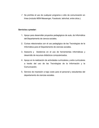  Se prohíbe el uso de cualquier programa o sitio de comunicación en
línea (incluido MSN Messenger, Facebook, latinchat, entre otros.).
Servicios a prestar:
1. Apoyo para desarrollar proyectos pedagógicos de aula, de Informática
del Departamento de ciencia sociales.
2. Cursos relacionados con el uso pedagógico de las Tecnologías de la
Informática para el Departamento de ciencias sociales.
3. Asesoría y Asistencia en el uso de herramientas informáticas y
desarrollo de recursos didácticos computarizados.
4. Apoyo en la realización de actividades curriculares y extra curriculares
a través del uso de las Tecnologías de la Información y la
Comunicación.
5. Servicio de impresión a bajo costo para el personal y estudiantes del
departamento de ciencias sociales.
 