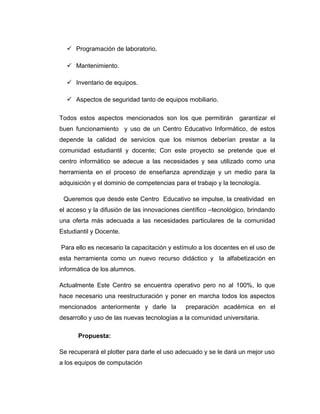  Programación de laboratorio.
 Mantenimiento.
 Inventario de equipos.
 Aspectos de seguridad tanto de equipos mobiliario.
Todos estos aspectos mencionados son los que permitirán garantizar el
buen funcionamiento y uso de un Centro Educativo Informático, de estos
depende la calidad de servicios que los mismos deberían prestar a la
comunidad estudiantil y docente; Con este proyecto se pretende que el
centro informático se adecue a las necesidades y sea utilizado como una
herramienta en el proceso de enseñanza aprendizaje y un medio para la
adquisición y el dominio de competencias para el trabajo y la tecnología.
Queremos que desde este Centro Educativo se impulse, la creatividad en
el acceso y la difusión de las innovaciones científico –tecnológico, brindando
una oferta más adecuada a las necesidades particulares de la comunidad
Estudiantil y Docente.
Para ello es necesario la capacitación y estímulo a los docentes en el uso de
esta herramienta como un nuevo recurso didáctico y la alfabetización en
informática de los alumnos.
Actualmente Este Centro se encuentra operativo pero no al 100%, lo que
hace necesario una reestructuración y poner en marcha todos los aspectos
mencionados anteriormente y darle la preparación académica en el
desarrollo y uso de las nuevas tecnologías a la comunidad universitaria.
Propuesta:
Se recuperará el plotter para darle el uso adecuado y se le dará un mejor uso
a los equipos de computación
 