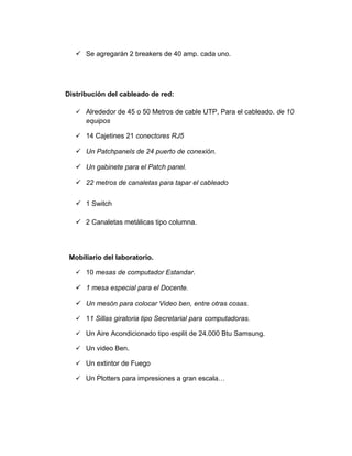  Se agregarán 2 breakers de 40 amp. cada uno.
Distribución del cableado de red:
 Alrededor de 45 o 50 Metros de cable UTP, Para el cableado. de 10
equipos
 14 Cajetines 21 conectores RJ5
 Un Patchpanels de 24 puerto de conexión.
 Un gabinete para el Patch panel.
 22 metros de canaletas para tapar el cableado
 1 Switch
 2 Canaletas metálicas tipo columna.
Mobiliario del laboratorio.
 10 mesas de computador Estandar.
 1 mesa especial para el Docente.
 Un mesón para colocar Video ben, entre otras cosas.
 11 Sillas giratoria tipo Secretarial para computadoras.
 Un Aire Acondicionado tipo esplit de 24.000 Btu Samsung.
 Un video Ben.
 Un extintor de Fuego
 Un Plotters para impresiones a gran escala…
 