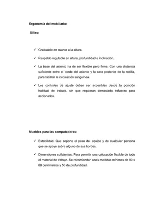 Ergonomía del mobiliario:
Sillas:
 Graduable en cuanto a la altura.
 Respaldo regulable en altura, profundidad e inclinación.
 La base del asiento ha de ser flexible pero firme. Con una distancia
suficiente entre el borde del asiento y la cara posterior de la rodilla,
para facilitar la circulación sanguínea.
 Los controles de ajuste deben ser accesibles desde la posición
habitual de trabajo, sin que requieran demasiado esfuerzo para
accionarlos.
Muebles para las computadoras:
 Estabilidad. Que soporte el peso del equipo y de cualquier persona
que se apoye sobre alguno de sus bordes.
 Dimensiones suficientes. Para permitir una colocación flexible de todo
el material de trabajo. Se recomiendan unas medidas mínimas de 80 x
60 centímetros y 50 de profundidad.
 