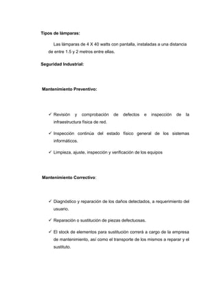 Tipos de lámparas:
Las lámparas de 4 X 40 watts con pantalla, instaladas a una distancia
de entre 1.5 y 2 metros entre ellas.
Seguridad Industrial:
Mantenimiento Preventivo:
 Revisión y comprobación de defectos e inspección de la
infraestructura física de red.
 Inspección continúa del estado físico general de los sistemas
informáticos.
 Limpieza, ajuste, inspección y verificación de los equipos
Mantenimiento Correctivo:
 Diagnóstico y reparación de los daños detectados, a requerimiento del
usuario.
 Reparación o sustitución de piezas defectuosas.
 El stock de elementos para sustitución correrá a cargo de la empresa
de mantenimiento, así como el transporte de los mismos a reparar y el
sustituto.
 