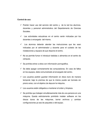 Control de uso:
 Podrán hacer uso del servicio del centro y de la red los alumnos,
docentes y personal administrativo del Departamento de Ciencias
Sociales.
 Las actividades educativas en el centro serán indicadas por los
docentes o encargado del mismo.
 Los alumnos deberán atender las instrucciones que les sean
indicadas por el administrador y docente para el cuidado de las
instalaciones y equipos de que dispone el centro.
 No se permite fumar ni introducir bebidas o alimentos en el centro de
cómputo.
 Se prohíbe entrar a sitios con información pornográfica.
 Se debe apagar correctamente las computadoras. En caso de fallos
en los equipos, debe comunicárselo al encargado del centro.
 Los usuarios podrán guardar información en disco duro de manera
temporal, bajo la premisa de que la misma puede ser borrada sin
previo aviso, con el objetivo de depurar la máquina.
 Los usuarios están obligados a mantener el orden y limpieza.
 Se prohíbe que trabajen simultáneamente más de una persona en una
máquina. Queda estrictamente prohibido instalar software en los
discos duros de las máquinas, borrar archivos y cambiar
configuraciones ya sea de paquetes o del equipo.
 