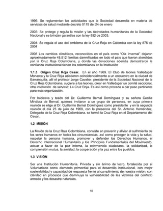 1996: Se reglamentan las actividades que la Sociedad desarrolla en materia de
servicios de salud mediante decreto 0178 del 24 de enero

2003: Se protege y regula la misión y las Actividades humanitarias de la Sociedad
Nacional y se brindan garantías con la ley 852 de 2003.

2004: Se regula el uso del emblema de la Cruz Roja en Colombia con la ley 875 de
2004

2008 Los cambios climáticos, reconocidos en el país como “Ola Invernal” dejaron
aproximadamente 48.512 familias damnificadas en todo el país que fueron atendidos
por la Cruz Roja Colombiana, y donde las donaciones además demostraron la
confianza institucional tienen los colombianos en la Institución

1.1.3 Origen Cruz Roja Cesar. En el año 1969. El Club de leones Valledupar
Monarca y la Cruz Roja asistieron coincidencialmente a un encuentro en la ciudad de
Barranquilla, allí el profesor Jorge Cavalier, presidente de la Sociedad Nacional de la
Cruz Roja Colombiana, sugiere a los leones, crear en Valledupar un comité seccional,
otra institución de servicio: La Cruz Roja. Es así como procede a dar paso pertinente
para esta organización.

Por Iniciativa y tesón del Dr. Guillermo Bernal Domínguez y su señora Cecilia
Mindiola de Bernal, quienes invitaron a un grupo de personas, en cuya primera
reunión se elige al Dr. Guillermo Bernal Domínguez como presidente y en la segunda
reunión el día 25 de julio de 1969, con la presencia del Sr. Antonio Hernández,
Delegado de la Cruz Roja Colombiana, se formó la Cruz Roja en el Departamento del
Cesar.

1.2 MISIÓN

La Misión de la Cruz Roja Colombiana, consiste en prevenir y aliviar el sufrimiento de
los seres humanos en todas las circunstancias, así como proteger la vida y la salud,
respetar la persona humana, promover y defender los Derechos Humanos, el
Derecho Internacional Humanitario y los Principios Fundamentales del Movimiento,
actuar a favor de la paz interna, la convivencia ciudadana, la solidaridad, la
comprensión mutua, la amistad, la cooperación y la paz entre los pueblos.

1.3 VISIÓN

Ser una Institución Humanitaria. Privada y sin ánimo de lucro, fortalecida por el
Voluntariado como elemento primordial para el desarrollo institucional, con mejor
sostenibilidad y capacidad de respuesta frente al cumplimiento de nuestra misión, con
claridad en procesos que disminuya la vulnerabilidad de las víctimas del conflicto
armado y los desastre naturales.


                                          10
 