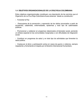 1.4 OBJETIVOS ORGANIZACIONALES DE LA CRUZ ROJA COLOMBIANA

Estos objetivos organizacionales constituyen una descripción de los servicios que el
Organismo de La Cruz Roja Colombiana busca alcanzar desde su constitución:

- Fomentar la Paz

- Preocuparse de la prevención y reparación de los daños provocados a partir de
accidentes, catástrofes, enfermedades, epidemias y todo tipo de calamidades
públicas.

- Promocionar y colaborar en programas relacionados al bienestar social, poniendo
un énfasis especial en las comunidades marginadas o con dificultades de integración
social.

- Contribuir en programas de salud y en todo tipo de actividades que fomenten la
salud pública.

- Coadyuvar al alivio y participación activa en casos de guerra o violencia, siempre
respetando y fomentando el respeto por el Derecho Internacional Humanitario.




                                         11
 