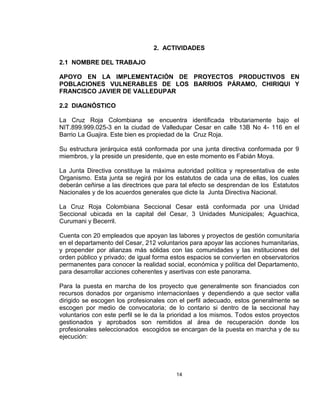 2. ACTIVIDADES

2.1 NOMBRE DEL TRABAJO

APOYO EN LA IMPLEMENTACIÓN DE PROYECTOS PRODUCTIVOS EN
POBLACIONES VULNERABLES DE LOS BARRIOS PÁRAMO, CHIRIQUI Y
FRANCISCO JAVIER DE VALLEDUPAR

2.2 DIAGNÓSTICO

La Cruz Roja Colombiana se encuentra identificada tributariamente bajo el
NIT.899.999.025-3 en la ciudad de Valledupar Cesar en calle 13B No 4- 116 en el
Barrio La Guajira. Este bien es propiedad de la Cruz Roja.

Su estructura jerárquica está conformada por una junta directiva conformada por 9
miembros, y la preside un presidente, que en este momento es Fabián Moya.

La Junta Directiva constituye la máxima autoridad política y representativa de este
Organismo. Esta junta se regirá por los estatutos de cada una de ellas, los cuales
deberán ceñirse a las directrices que para tal efecto se desprendan de los Estatutos
Nacionales y de los acuerdos generales que dicte la Junta Directiva Nacional.

La Cruz Roja Colombiana Seccional Cesar está conformada por una Unidad
Seccional ubicada en la capital del Cesar, 3 Unidades Municipales; Aguachica,
Curumani y Becerril.

Cuenta con 20 empleados que apoyan las labores y proyectos de gestión comunitaria
en el departamento del Cesar, 212 voluntarios para apoyar las acciones humanitarias,
y propender por alianzas más sólidas con las comunidades y las instituciones del
orden público y privado; de igual forma estos espacios se convierten en observatorios
permanentes para conocer la realidad social, económica y política del Departamento,
para desarrollar acciones coherentes y asertivas con este panorama.

Para la puesta en marcha de los proyecto que generalmente son financiados con
recursos donados por organismo internacionlaes y dependiendo a que sector valla
dirigido se escogen los profesionales con el perfil adecuado, estos generalmente se
escogen por medio de convocatoria; de lo contario si dentro de la seccional hay
voluntarios con este perfil se le da la prioridad a los mismos. Todos estos proyectos
gestionados y aprobados son remitidos al área de recuperación donde los
profesionales seleccionados escogidos se encargan de la puesta en marcha y de su
ejecución:




                                         14
 