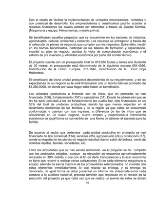 Con el objeto de facilitar la implementación de unidades empresariales, rentables y
con potencial de desarrollo, los emprendedores o beneficiarios podrán acceder a
recursos financieros los cuales podrán ser obtenidos a través de Capital Semilla.
(Maquinaria y equipo, Herramientas, materia prima).

Se beneficiaran aquellos proyectos que se encuentren en los sectores de industria,
agroindustria, cultural, ambiental y comercio. Los recursos se entregaran a través de
la selección de planes de negocios que cumplan con los requisitos. Entre ellos: residir
en los barrios beneficiados, participar en los talleres de formación y capacitación,
inscribir su plan de negocio, aprobar la visita de comprobación económica, y el
estudio de pre inversión y viabilidad económica por parte del comité técnico.

El proyecto cuenta con un presupuesto total de 872.656 Euros y tienes una duración
de 30 meses, el presupuesto está discriminado de la siguiente manera 654.492€,
Contribución de la Unión Europea, 218.164€, Contribución de la Cruz Roja
Holandesa.

El beneficiario de dicha unidad productiva dependiendo de su requerimiento, y de las
expectativas de su negocio se le está financiando con un monto total en promedio de
$1.250.0000, en donde por cada hogar debe haber un beneficiario.

Las unidades productivas a financiar son de inicio, que en promedio se han
financiado (106), fortalecimiento (157) y asociativas (37). Donde he observado que se
les ha dado prioridad a las de fortalecimiento las cuales han sido financiadas en un
53% del total de unidades productivas siendo las que menos impactan en el
dinamismo económico de las familias y de la región ya que estas se encuentran
conformadas y cuentan con sus ingresos, a diferencia de las de inicio que se
convertirían en un nuevo negocio, nuevo empleo y proporcionaría crecimiento
económico de igual forma se convertiría en una forma de obtener el sustento para la
familia.


De acuerdo al sector que pertenece cada unidad productiva en promedio se han
financiado de tipo comercial (134), servicios (85), agropecuario (24) y producción (57),
donde la mayoría de los planes de negocio inscritos fueron salón de belleza, venta de
comidas rápidas, tiendas, variedades, etc.

Entre las actividades que se han venido realizando en el proyecto se ha cumplido
con los protocolos exigidos, aunque su ejecución se encuentra aproximadamente
retrasada en 30% debido a que con el fin de darle transparencia y buscar economía
se tiene que recurrir a realizar varias cotizaciones (5) de cada elemento maquinaria o
equipo, además de eso la mayoría de los proveedores seleccionados no cuentan con
estos elementos inmediatamente, lo que retarda su entrega, y su entrega es
demorada, de igual forma se debe presentar un informe vía videoconferencia cada
semana a la auditora nacional, proceso también que repercute en el retraso de la
ejecución del proyecto ya que cada vez que se realiza un evento de estos se dictan
                                          18
 