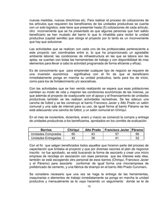 nuevas medidas, nuevas directrices etc. Para realizar el proceso de cotizaciones de
los artículos que requieren los beneficiarios de las unidades productivas se cuenta
con un solo logístico, este tiene que presentar hasta (5) cotizaciones de cada artículo,
otro inconveniente que se ha presentado es que algunas personas que han salido
beneficiario se han mudado del barrio lo que lo inhabilita para recibir la unidad
productiva (capital semilla) que otorga el proyecto por lo tanto es un inconveniente
que hay que solucionar.

Las actividades que se realizan con cada uno de los profesionales perteneciente a
este proyecto van coordinadas entre si, lo que ha proporcionado un agradable
ambiente laboral; las condiciones de infraestructura en las que se labora son las
aptas; se cuentan con todas las herramientas de trabajo y con disponibilidad de mas
elementos para llevar a cabo la actividad programada de forma eficiente y eficaz.

Es de conocimiento que para emprender cualquier tipo de negocio se requiere de
una inversión económica         significativa con el fin de que el beneficiario
inmediatamente ponga en marcha su unidad productiva, tanto para los de inicio,
como para los de fortalecimiento y/o asociativas.

Con las actividades que se han venido realizando se espera que esas poblaciones
cambien su modo de vida y mejoren las condiciones económicas de las mismas, ya
que además el proyecto de coadyuvarle con el apoyo y el financiamiento de unidades
productivas también se les realizan actividades recreativas. Se les adecuo una
cancha de futbol y se les construyo al barrio Francisco Javier y Alto Prado un salón
comunal y una sala de internet para su uso, de igual forma al barrio Páramo se les
está adecuando una cancha de fútbol, y un salón comunal en Chiriquí.

En el mes de noviembre, diciembre, enero y marzo se comenzó la compra y entrega
de unidades productivas a los beneficiarios, aprobados en los comités de evaluación.

       Barrios              Chiriquí     Alto Prado    Francisco Javier Páramo
 Unidades Compradas           60             43               57          66
 Unidades Entregadas          42             39               41          52

Con el fin que salgan beneficiados todos aquellos que hicieron parte del proceso de
capacitación que bridaba el proyecto y que por diversas razones el plan de negocios
inscrito no fue aprobado, se está buscando la forma de asociarlo y crear una micro
empresa de reciclaje en asociación con esas personas que les interese esta idea,
también se está escogiendo otro personal de esos barrios (Chiriquí, Francisco Javier
y el Páramo) para asociarlo conformar de igual forma una microempresa de
prefabricado de cemento, y una fábrica de shampo en el barrio Alto Prado Curumani.

Se considera necesario que una vez se haga la entrega de las herramientas,
maquinarias o elementos de trabajo inmediatamente se ponga en marcha la unidad
productiva y mensualmente se le vaya haciendo un seguimiento donde se le de
                                          19
 