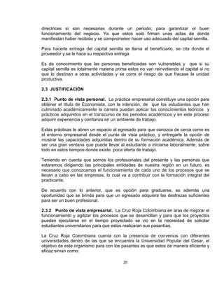 directrices si son necesarias durante un periodo; para garantizar el buen
funcionamiento del negocio. Ya que estos solo firman unas actas de donde
manifiestan haber recibido y se comprometen hacer uso adecuado del capital semilla.

Para hacerle entrega del capital semilla se llama al beneficiario, se cita donde el
proveedor y se le hace su respectiva entrega

Es de conocimiento que las personas beneficiadas son vulnerables y que si su
capital semilla es totalmente materia prima estos no van reinvirtiendo el capital si no
que lo destinan a otras actividades y se corre el riesgo de que fracase la unidad
productiva.

2.3 JUSTIFICACIÓN

2.3.1 Punto de vista personal. La práctica empresarial constituye una opción para
obtener el título de Economista, con la intención, de que los estudiantes que han
culminado académicamente la carrera puedan aplicar los conocimientos teóricos y
prácticos adquiridos en el transcurso de los periodos académicos y en este proceso
adquirir experiencia y confianza en un ambiente de trabajo.

Estas prácticas le abren un espacio al egresado para que conozca de cerca como es
el entorno empresarial desde el punto de vista práctico, y entregarle la opción de
mostrar las capacidades adquiridas dentro de su formación académica. Además de
ser una gran ventana que puede llevar al estudiante a iniciarse laboralmente, sobre
todo en estos tiempos donde existe poca oferta de trabajo.

Teniendo en cuenta que somos los profesionales del presente y las personas que
estaremos dirigiendo las principales entidades de nuestra región en un futuro, es
necesario que conozcamos el funcionamiento de cada uno de los procesos que se
llevan a cabo en las empresas, lo cual va a contribuir con la formación integral del
practicante.

De acuerdo con lo anterior, que es opción para graduarse, es además una
oportunidad que se brinda para que un egresado adquiera las destrezas suficientes
para ser un buen profesional.

2.3.2 Punto de vista empresarial. La Cruz Roja Colombiana en aras de mejorar el
funcionamiento y agilizar los procesos que se desarrollan y para que los proyectos
puedan ejecutarse en el tiempo proyectado se vio en la necesidad de solicitar
estudiantes universitarios para que estos realizaran sus pasantías.

La Cruz Roja Colombiana cuenta con la presencia de convenios con diferentes
universidades dentro de las que se encuentra la Universidad Popular del Cesar, el
objetivo de este organismo para con los pasantes es que estos de manera eficiente y
eficaz sirvan como:

                                          20
 