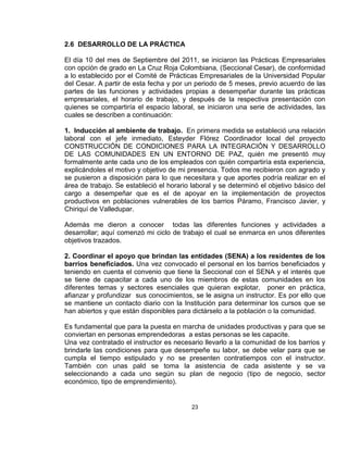 2.6 DESARROLLO DE LA PRÁCTICA

El día 10 del mes de Septiembre del 2011, se iniciaron las Prácticas Empresariales
con opción de grado en La Cruz Roja Colombiana, (Seccional Cesar), de conformidad
a lo establecido por el Comité de Prácticas Empresariales de la Universidad Popular
del Cesar. A partir de esta fecha y por un periodo de 5 meses, previo acuerdo de las
partes de las funciones y actividades propias a desempeñar durante las prácticas
empresariales, el horario de trabajo, y después de la respectiva presentación con
quienes se compartiría el espacio laboral, se iniciaron una serie de actividades, las
cuales se describen a continuación:

1. Inducción al ambiente de trabajo. En primera medida se estableció una relación
laboral con el jefe inmediato, Esteyder Flórez Coordinador local del proyecto
CONSTRUCCIÓN DE CONDICIONES PARA LA INTEGRACIÓN Y DESARROLLO
DE LAS COMUNIDADES EN UN ENTORNO DE PAZ, quién me presentó muy
formalmente ante cada uno de los empleados con quién compartiría esta experiencia,
explicándoles el motivo y objetivo de mi presencia. Todos me recibieron con agrado y
se pusieron a disposición para lo que necesitara y que aportes podría realizar en el
área de trabajo. Se estableció el horario laboral y se determinó el objetivo básico del
cargo a desempeñar que es el de apoyar en la implementación de proyectos
productivos en poblaciones vulnerables de los barrios Páramo, Francisco Javier, y
Chiriquí de Valledupar.

Además me dieron a conocer todas las diferentes funciones y actividades a
desarrollar; aquí comenzó mi ciclo de trabajo el cual se enmarca en unos diferentes
objetivos trazados.

2. Coordinar el apoyo que brindan las entidades (SENA) a los residentes de los
barrios beneficiados. Una vez convocado el personal en los barrios beneficiados y
teniendo en cuenta el convenio que tiene la Seccional con el SENA y el interés que
se tiene de capacitar a cada uno de los miembros de estas comunidades en los
diferentes temas y sectores esenciales que quieran explotar, poner en práctica,
afianzar y profundizar sus conocimientos, se le asigna un instructor. Es por ello que
se mantiene un contacto diario con la Institución para determinar los cursos que se
han abiertos y que están disponibles para dictárselo a la población o la comunidad.

Es fundamental que para la puesta en marcha de unidades productivas y para que se
conviertan en personas emprendedoras a estas personas se les capacite.
Una vez contratado el instructor es necesario llevarlo a la comunidad de los barrios y
brindarle las condiciones para que desempeñe su labor, se debe velar para que se
cumpla el tiempo estipulado y no se presenten contratiempos con el instructor.
También con unas pald se toma la asistencia de cada asistente y se va
seleccionando a cada uno según su plan de negocio (tipo de negocio, sector
económico, tipo de emprendimiento).


                                          23
 