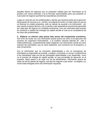 Aquellos planes de negocios que no presenten calidad para ser financiados se le
practica una nueva inducción y se le formulan oportunidades para que presente un
nuevo plan de negocio que llene las expectativas económicas.

Luego en conjunto con los profesionales y demás que hacemos parte de la ejecución
del proyecto se convoca a un comité y se estipula el monto o el valor total con que se
va financiar la unidad productiva, esto se calcula de acuerdo a la información con
que cuente el equipo técnico y de a cuerdos a las expectativas económicas generada
por cada plan de negocio y/o unidades productivas. Una vez culminado este proceso
se comienza a realizar las entregas de capital semilla el cual ya es competencia de
los otros dos profesionales.

5. Elaborar un informe cada quince días acerca del componente económico.
Con el fin de contar con una información exacta acerca de cómo va la ejecución del
proyecto los organismo financiadores y la auditora nacional además de citar a
videoconferencias, constantemente están exigiendo una información escrita de como
avanzan las actividades, que se viene realizando, que concierne con al proyecto y a
este componente.

Con la información que se encuentra sistematizada y con el cronograma de
actividades ya organizado se procede a realizar, suministrar y a enviar vía electrónica
a los interesados cada una de las actividades desarrolladas y por desarrollar, como
va el proceso de entrega de capital semilla, en que porcentaje de ejecución va el
proyecto, datos exacto y de cada uno de los beneficiarios, información acerca de
cada uno de los planes de negocio, que tipo de negocio a que sector va dirigido y su
monto total entregado entre otra información requerida.




                                          25
 