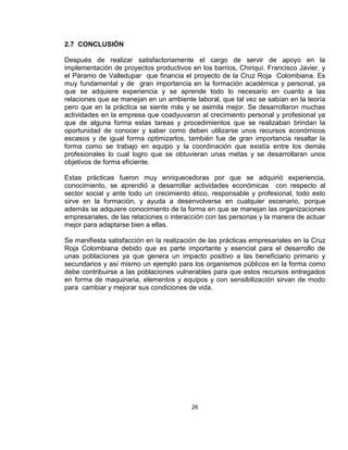 2.7 CONCLUSIÓN

Después de realizar satisfactoriamente el cargo de servir de apoyo en la
implementación de proyectos productivos en los barrios, Chiriquí, Francisco Javier, y
el Páramo de Valledupar que financia el proyecto de la Cruz Roja Colombiana. Es
muy fundamental y de gran importancia en la formación académica y personal, ya
que se adquiere experiencia y se aprende todo lo necesario en cuanto a las
relaciones que se manejan en un ambiente laboral, que tal vez se sabían en la teoría
pero que en la práctica se siente más y se asimila mejor. Se desarrollaron muchas
actividades en la empresa que coadyuvaron al crecimiento personal y profesional ya
que de alguna forma estas tareas y procedimientos que se realizaban brindan la
oportunidad de conocer y saber como deben utilizarse unos recursos económicos
escasos y de igual forma optimizarlos, también fue de gran importancia resaltar la
forma como se trabajo en equipo y la coordinación que existía entre los demás
profesionales lo cual logro que se obtuvieran unas metas y se desarrollaran unos
objetivos de forma eficiente.

Estas prácticas fueron muy enriquecedoras por que se adquirió experiencia,
conocimiento, se aprendió a desarrollar actividades económicas con respecto al
sector social y ante todo un crecimiento ético, responsable y profesional, todo esto
sirve en la formación, y ayuda a desenvolverse en cualquier escenario, porque
además se adquiere conocimiento de la forma en que se manejan las organizaciones
empresariales, de las relaciones o interacción con las personas y la manera de actuar
mejor para adaptarse bien a ellas.

Se manifiesta satisfacción en la realización de las prácticas empresariales en la Cruz
Roja Colombiana debido que es parte importante y esencial para el desarrollo de
unas poblaciones ya que genera un impacto positivo a las beneficiario primario y
secundarios y así mismo un ejemplo para los organismos públicos en la forma como
debe contribuirse a las poblaciones vulnerables para que estos recursos entregados
en forma de maquinaria, elementos y equipos y con sensibilización sirvan de modo
para cambiar y mejorar sus condiciones de vida.




                                         26
 