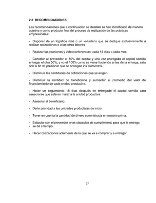 2.8 RECOMENDACIONES

Las recomendaciones que a continuación se detallan se han identificado de manera
objetiva y como producto final del proceso de realización de las prácticas
empresariales:

- Disponer de un logístico más o un voluntario que se dedique exclusivamente a
realizar cotizaciones o a las otras labores

- Realizar las reuniones y videoconferencias cada 15 días o cada mes.

- Cancelar al proveedor el 50% del capital y una vez entregado el capital semilla
entregar el otro 50%, y no el 100% como se viene haciendo antes de la entrega, esto
con el fin de presionar que se consigan los elementos.

- Disminuir las cantidades de cotizaciones que se exigen.

- Disminuir la cantidad de beneficiario y aumentar el promedio del valor de
financiamiento de cada unidad productiva.

- Hacer un seguimiento 15 días después de entregado el capital semilla para
asesorarse que esté en marcha la unidad productiva

- Asesorar al beneficiario.

- Darle prioridad a las unidades productivas de inicio.

- Tener en cuenta la cantidad de dinero suministrada en materia prima.

- Estipular con el proveedor unas clausulas de cumplimiento para que la entrega
- se dé a tiempo.

- Hacer cotizaciones solamente de lo que se va a comprar y a entregar.




                                          27
 