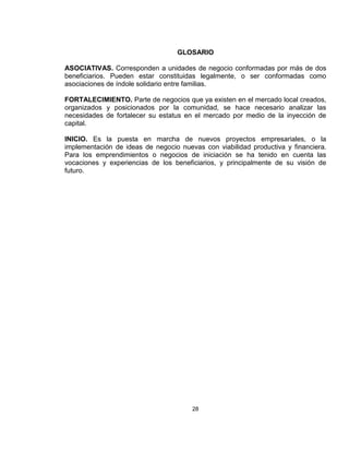 GLOSARIO

ASOCIATIVAS. Corresponden a unidades de negocio conformadas por más de dos
beneficiarios. Pueden estar constituidas legalmente, o ser conformadas como
asociaciones de índole solidario entre familias.

FORTALECIMIENTO. Parte de negocios que ya existen en el mercado local creados,
organizados y posicionados por la comunidad, se hace necesario analizar las
necesidades de fortalecer su estatus en el mercado por medio de la inyección de
capital.

INICIO. Es la puesta en marcha de nuevos proyectos empresariales, o la
implementación de ideas de negocio nuevas con viabilidad productiva y financiera.
Para los emprendimientos o negocios de iniciación se ha tenido en cuenta las
vocaciones y experiencias de los beneficiarios, y principalmente de su visión de
futuro.




                                       28
 