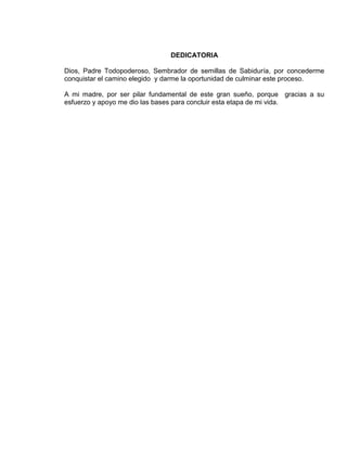 DEDICATORIA

Dios, Padre Todopoderoso, Sembrador de semillas de Sabiduría, por concederme
conquistar el camino elegido y darme la oportunidad de culminar este proceso.

A mi madre, por ser pilar fundamental de este gran sueño, porque gracias a su
esfuerzo y apoyo me dio las bases para concluir esta etapa de mi vida.




                                      3
 